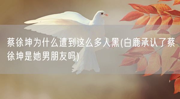 蔡徐坤为什么遭到这么多人黑(白鹿承认了蔡徐坤是她男朋友吗)(图1)