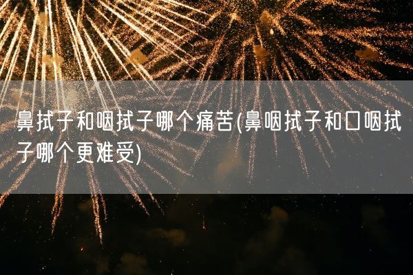 鼻拭子和咽拭子哪个痛苦(鼻咽拭子和口咽拭子哪个更难受)(图1)