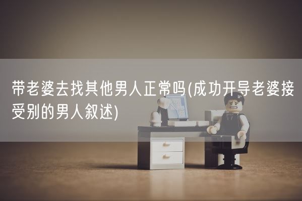 带老婆去找其他男人正常吗(成功开导老婆接受别的男人叙述)(图1)