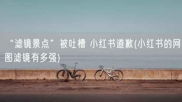 “滤镜景点”被吐槽 小红书道歉(小红书的网图滤镜有多强)(图1)