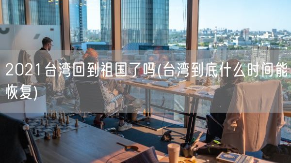 2021台湾回到祖国了吗(台湾到底什么时间能恢复)(图1)