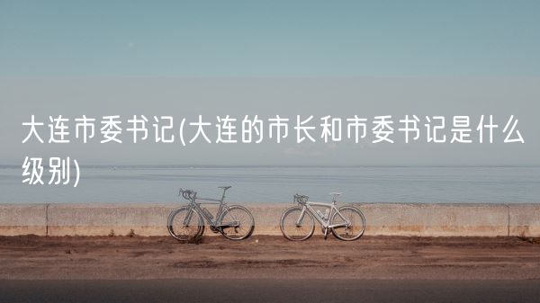 大连市委书记(大连的市长和市委书记是什么级别)(图1) 大连市委书记(大连的市长和市委书记是什么级别)(图1)