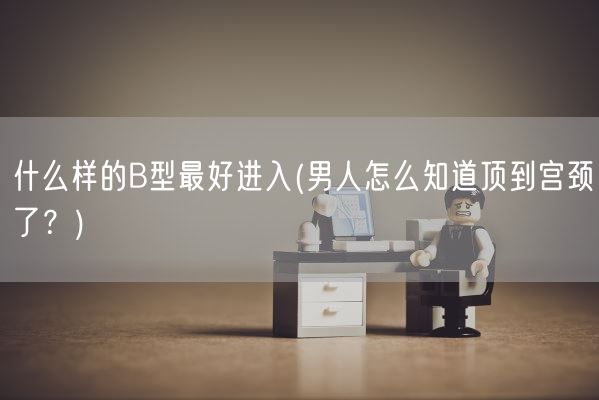 什么样的B型最好进入(男人怎么知道顶到宫颈了？)(图1)