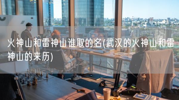 火神山和雷神山谁取的名(武汉的火神山和雷神山的来历)(图1)