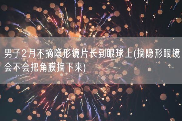 男子2月不摘隐形镜片长到眼球上(摘隐形眼镜会不会把角膜摘下来)(图1)