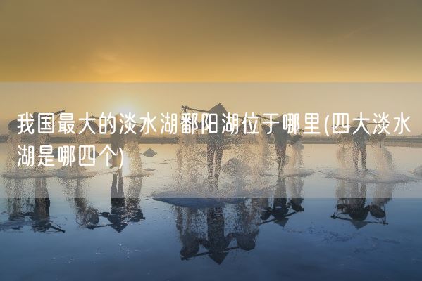 我国最大的淡水湖鄱阳湖位于哪里(四大淡水湖是哪四个)(图1)