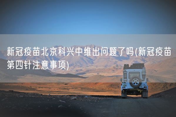 新冠疫苗北京科兴中维出问题了吗(新冠疫苗第四针注意事项)(图1)