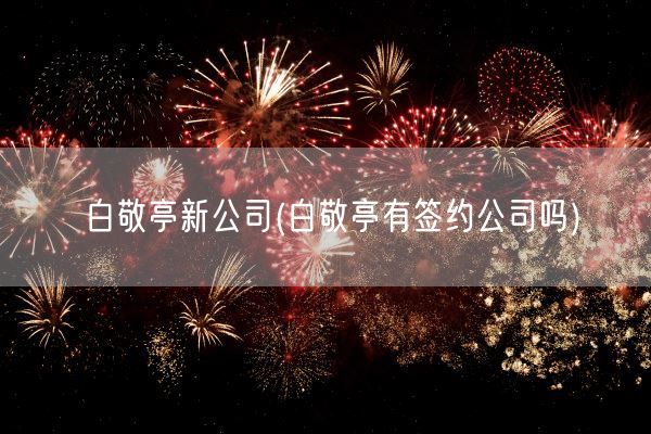 白敬亭新公司(白敬亭有签约公司吗)(图1)