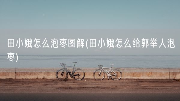 田小娥怎么泡枣图解(田小娥怎么给郭举人泡枣)(图1)