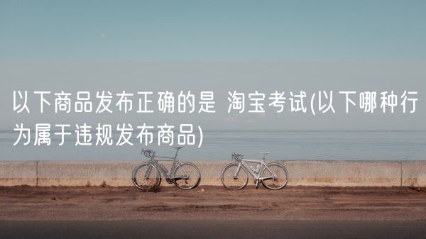 以下商品发布正确的是 淘宝考试(以下哪种行为属于违规发布商品)(图1)