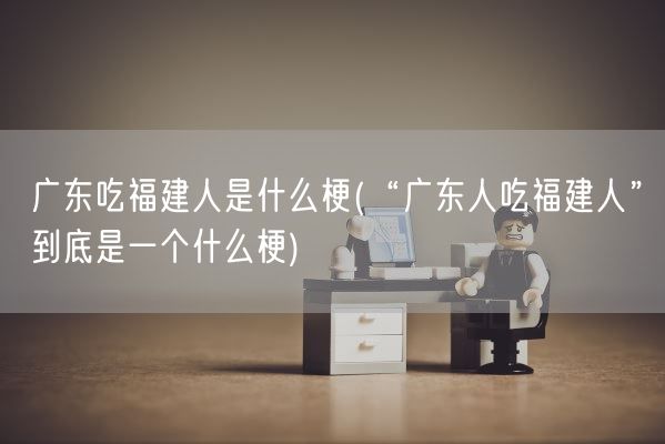广东吃福建人是什么梗(“广东人吃福建人”到底是一个什么梗)(图1)