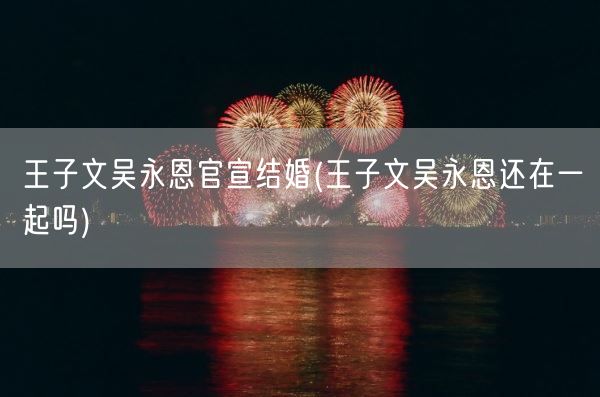 王子文吴永恩官宣结婚(王子文吴永恩还在一起吗)(图1)