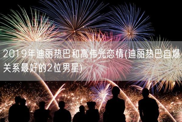 2019年迪丽热巴和高伟光恋情(迪丽热巴自爆关系最好的2位男星)(图1)