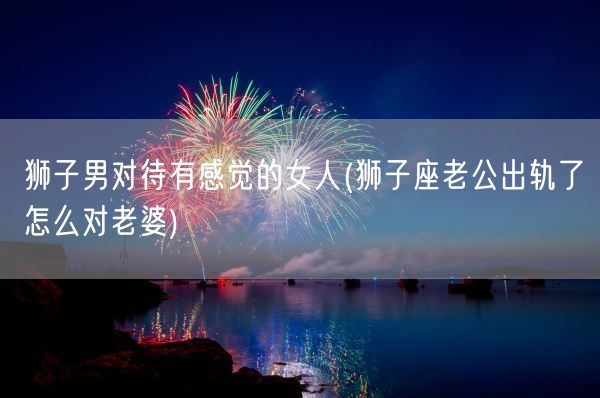 狮子男对待有感觉的女人(狮子座老公出轨了怎么对老婆)(图1)