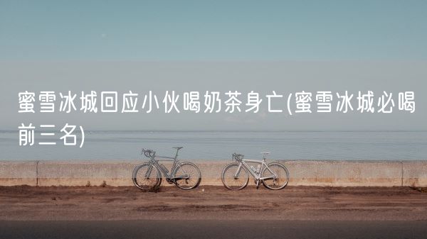 蜜雪冰城回应小伙喝奶茶身亡(蜜雪冰城必喝前三名)(图1)