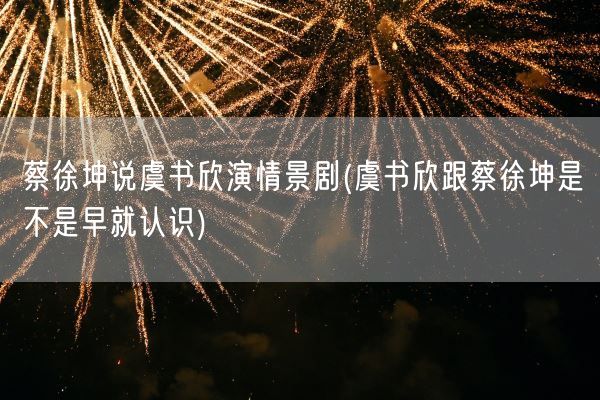 蔡徐坤说虞书欣演情景剧(虞书欣跟蔡徐坤是不是早就认识)(图1)