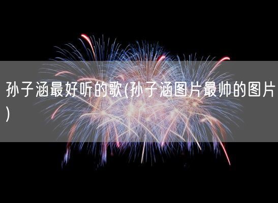 孙子涵最好听的歌(孙子涵图片最帅的图片)(图1)