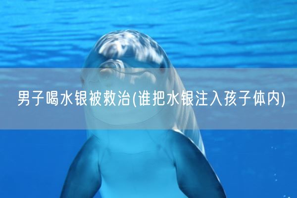 男子喝水银被救治(谁把水银注入孩子体内)(图1)