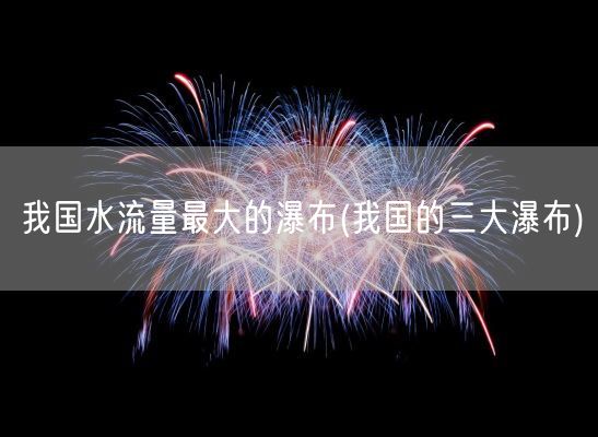 我国水流量最大的瀑布(我国的三大瀑布)(图1)