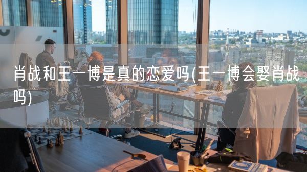 肖战和王一博是真的恋爱吗(王一博会娶肖战吗)(图1)