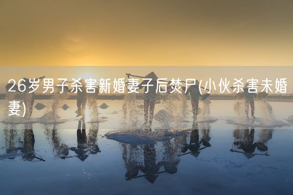 26岁男子杀害新婚妻子后焚尸(小伙杀害未婚妻)(图1)