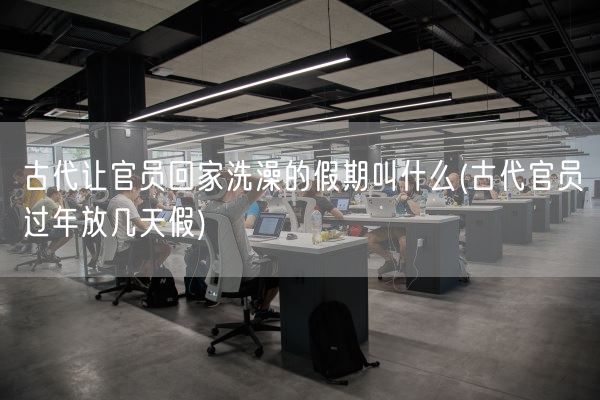 古代让官员回家洗澡的假期叫什么(古代官员过年放几天假)(图1)