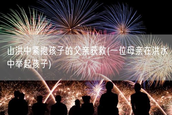 山洪中紧抱孩子的父亲获救(一位母亲在洪水中举起孩子)(图1)