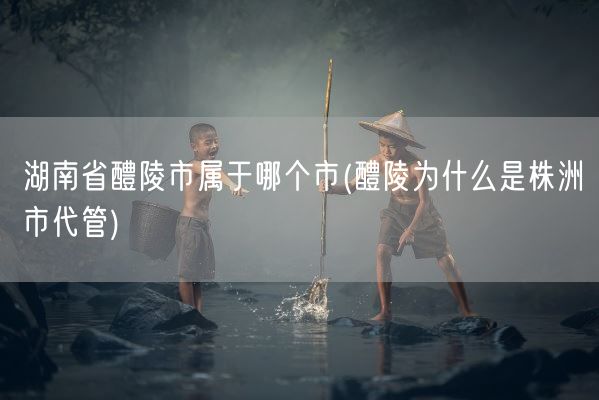 湖南省醴陵市属于哪个市(醴陵为什么是株洲市代管)(图1)