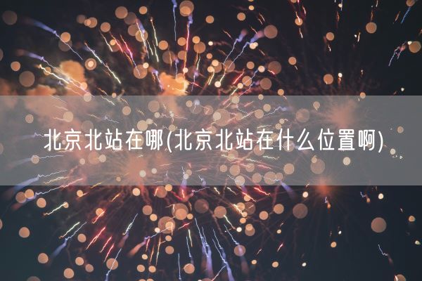北京北站在哪(北京北站在什么位置啊)(图1)