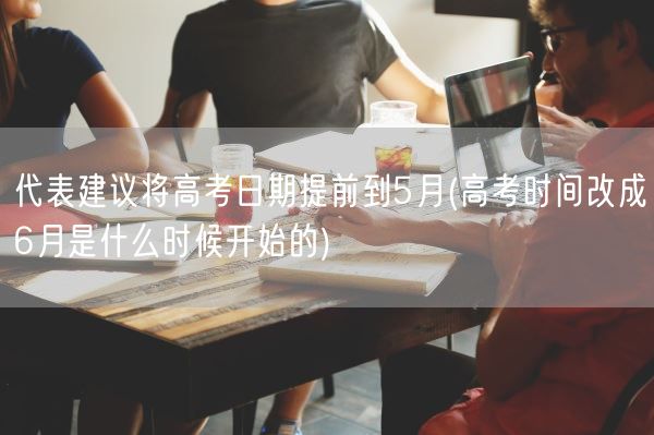 代表建议将高考日期提前到5月(高考时间改成6月是什么时候开始的)(图1)