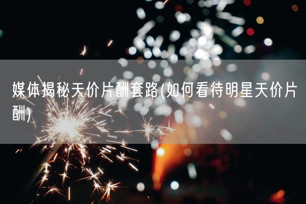 媒体揭秘天价片酬套路(如何看待明星天价片酬)(图1)