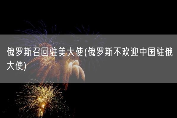 俄罗斯召回驻美大使(俄罗斯不欢迎中国驻俄大使)(图1)