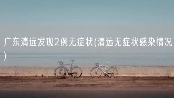 广东清远发现2例无症状(清远无症状感染情况)(图1)