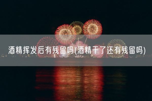 酒精挥发后有残留吗(酒精干了还有残留吗)(图1)