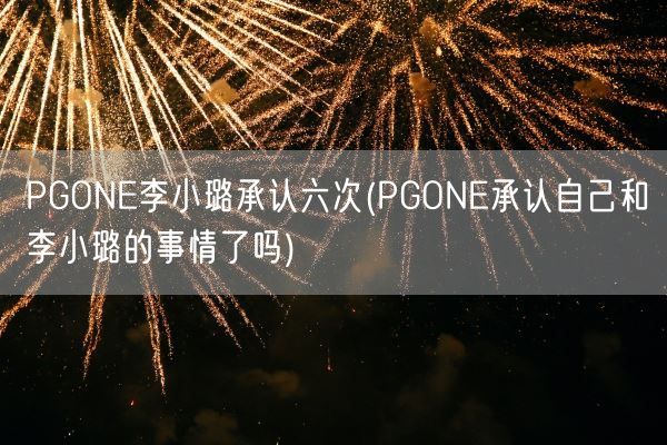 PGONE李小璐承认六次(PGONE承认自己和李小璐的事情了吗)(图1)