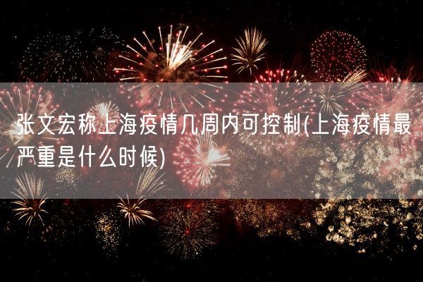 张文宏称上海疫情几周内可控制(上海疫情最严重是什么时候)(图1)