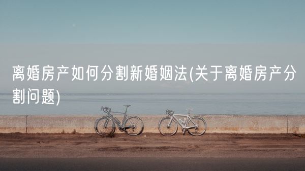 离婚房产如何分割新婚姻法(关于离婚房产分割问题)(图1)