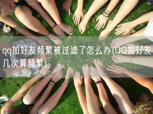 qq加好友频繁被过滤了怎么办(QQ加好友几次算频繁)(图1) qq加好友频繁被过滤了怎么办(QQ加好友几次算频繁)(图1)