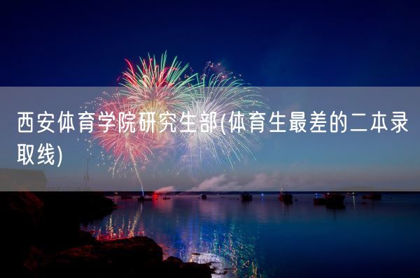 西安体育学院研究生部(体育生最差的二本录取线)(图1) 西安体育学院研究生部(体育生最差的二本录取线)(图1)