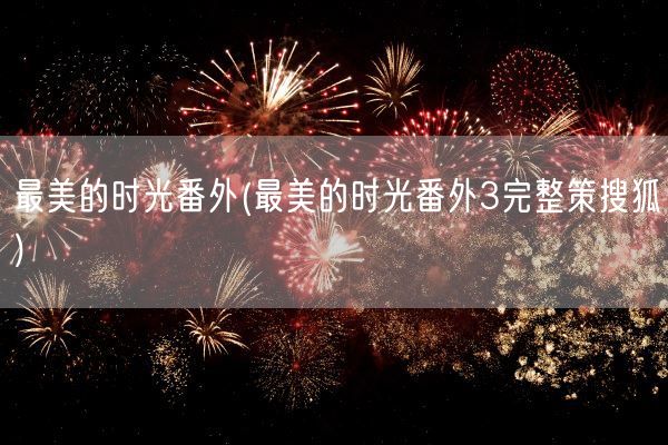 最美的时光番外(最美的时光番外3完整策搜狐)(图1) 最美的时光番外(最美的时光番外3完整策搜狐)(图1)