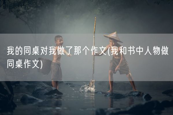 我的同桌对我做了那个作文(我和书中人物做同桌作文)(图1) 我的同桌对我做了那个作文(我和书中人物做同桌作文)(图1)