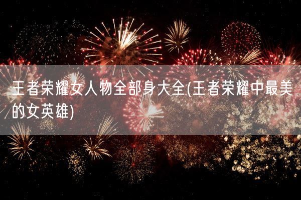 王者荣耀女人物全部身大全(王者荣耀中最美的女英雄)(图1) 王者荣耀女人物全部身大全(王者荣耀中最美的女英雄)(图1)