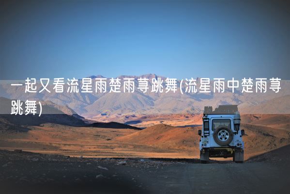 一起又看流星雨楚雨荨跳舞(流星雨中楚雨荨跳舞)(图1)