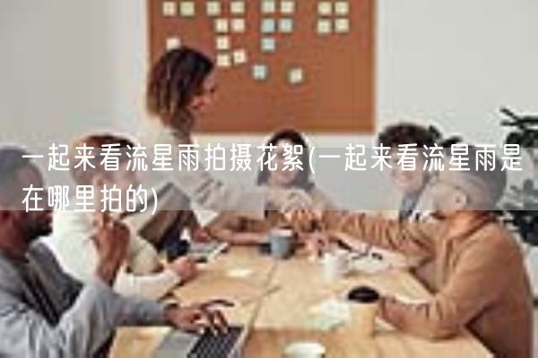 一起来看流星雨拍摄花絮(一起来看流星雨是在哪里拍的)(图1) 一起来看流星雨拍摄花絮(一起来看流星雨是在哪里拍的)(图1)