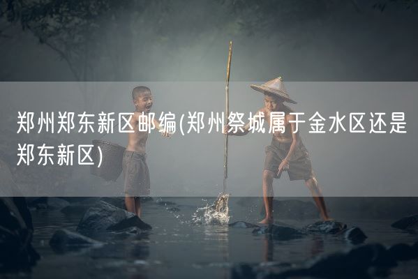 郑州郑东新区邮编(郑州祭城属于金水区还是郑东新区)(图1) 郑州郑东新区邮编(郑州祭城属于金水区还是郑东新区)(图1)