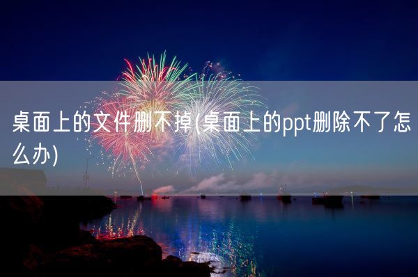 桌面上的文件删不掉(桌面上的ppt删除不了怎么办)(图1)