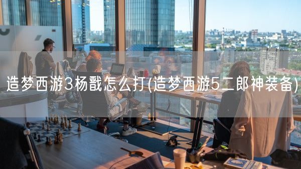 造梦西游3杨戬怎么打(造梦西游5二郎神装备)(图1)