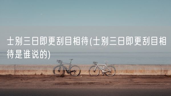 士别三日即更刮目相待(士别三日即更刮目相待是谁说的)(图1)