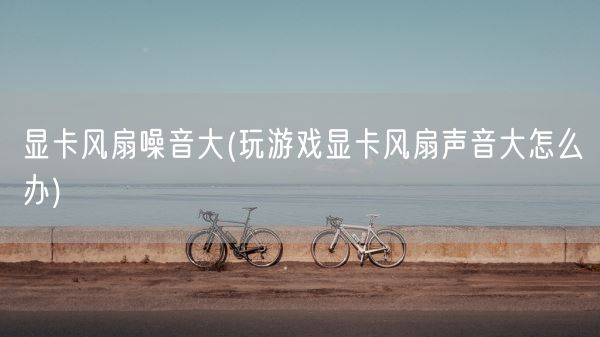 显卡风扇噪音大(玩游戏显卡风扇声音大怎么办)(图1) 显卡风扇噪音大(玩游戏显卡风扇声音大怎么办)(图1)