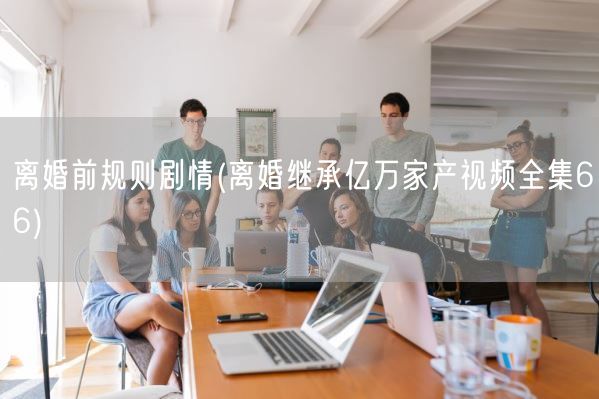 离婚前规则剧情(离婚继承亿万家产视频全集66)(图1) 离婚前规则剧情(离婚继承亿万家产视频全集66)(图1)